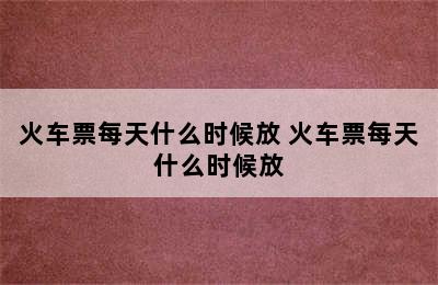 火车票每天什么时候放 火车票每天什么时候放